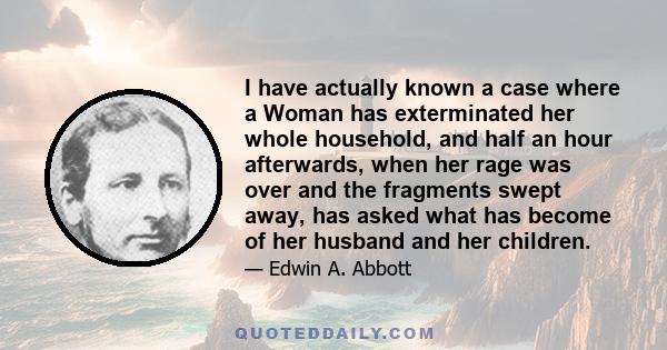 I have actually known a case where a Woman has exterminated her whole household, and half an hour afterwards, when her rage was over and the fragments swept away, has asked what has become of her husband and her