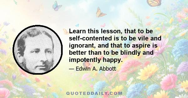 Learn this lesson, that to be self-contented is to be vile and ignorant, and that to aspire is better than to be blindly and impotently happy.