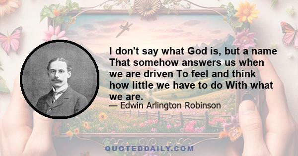 I don't say what God is, but a name That somehow answers us when we are driven To feel and think how little we have to do With what we are.