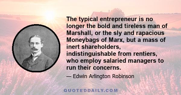 The typical entrepreneur is no longer the bold and tireless man of Marshall, or the sly and rapacious Moneybags of Marx, but a mass of inert shareholders, indistinguishable from rentiers, who employ salaried managers to 