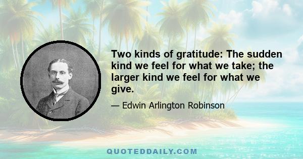 Two kinds of gratitude: The sudden kind we feel for what we take; the larger kind we feel for what we give.