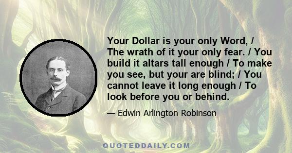 Your Dollar is your only Word, / The wrath of it your only fear. / You build it altars tall enough / To make you see, but your are blind; / You cannot leave it long enough / To look before you or behind.