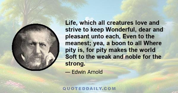 Life, which all creatures love and strive to keep Wonderful, dear and pleasant unto each, Even to the meanest; yea, a boon to all Where pity is, for pity makes the world Soft to the weak and noble for the strong.