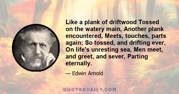 Like a plank of driftwood Tossed on the watery main, Another plank encountered, Meets, touches, parts again; So tossed, and drifting ever, On life's unresting sea, Men meet, and greet, and sever, Parting eternally.