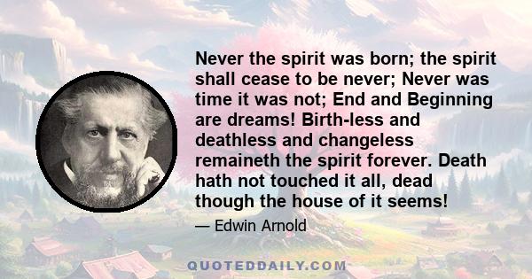 Never the spirit was born; the spirit shall cease to be never; Never was time it was not; End and Beginning are dreams! Birth-less and deathless and changeless remaineth the spirit forever. Death hath not touched it