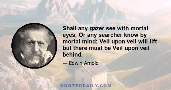 Shall any gazer see with mortal eyes, Or any searcher know by mortal mind; Veil upon veil will lift but there must be Veil upon veil behind.