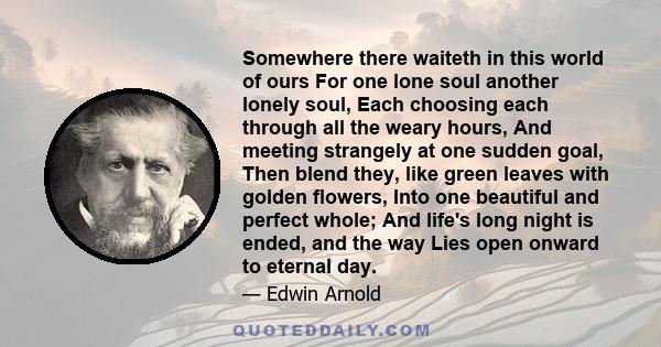 Somewhere there waiteth in this world of ours For one lone soul another lonely soul, Each choosing each through all the weary hours, And meeting strangely at one sudden goal, Then blend they, like green leaves with