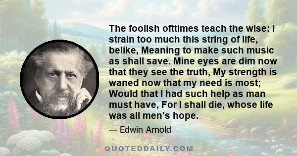 The foolish ofttimes teach the wise: I strain too much this string of life, belike, Meaning to make such music as shall save. Mine eyes are dim now that they see the truth, My strength is waned now that my need is most; 