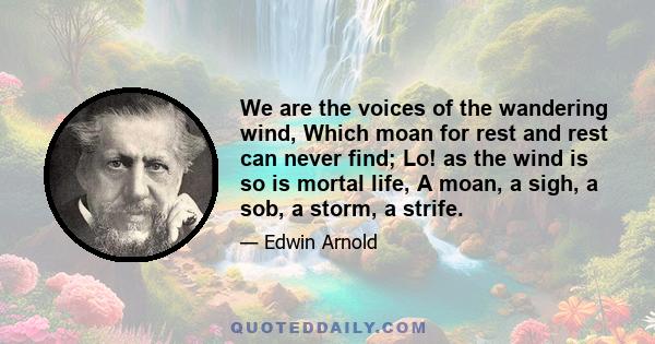 We are the voices of the wandering wind, Which moan for rest and rest can never find; Lo! as the wind is so is mortal life, A moan, a sigh, a sob, a storm, a strife.