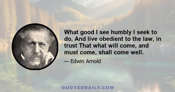 What good I see humbly I seek to do, And live obedient to the law, in trust That what will come, and must come, shall come well.