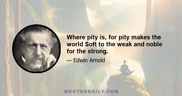 Where pity is, for pity makes the world Soft to the weak and noble for the strong.