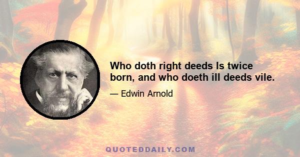 Who doth right deeds Is twice born, and who doeth ill deeds vile.