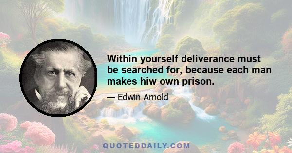 Within yourself deliverance must be searched for, because each man makes hiw own prison.