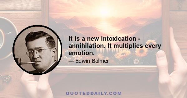 It is a new intoxication - annihilation. It multiplies every emotion.