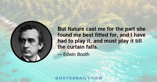 But Nature cast me for the part she found me best fitted for, and I have had to play it, and must play it till the curtain falls.