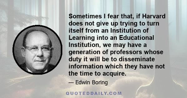 Sometimes I fear that, if Harvard does not give up trying to turn itself from an Institution of Learning into an Educational Institution, we may have a generation of professors whose duty it will be to disseminate