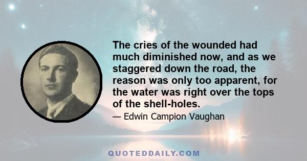 The cries of the wounded had much diminished now, and as we staggered down the road, the reason was only too apparent, for the water was right over the tops of the shell-holes.