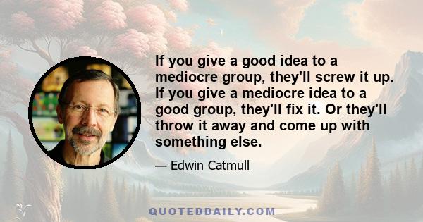 If you give a good idea to a mediocre group, they'll screw it up. If you give a mediocre idea to a good group, they'll fix it. Or they'll throw it away and come up with something else.