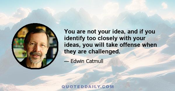 You are not your idea, and if you identify too closely with your ideas, you will take offense when they are challenged.