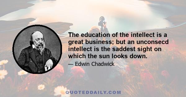 The education of the intellect is a great business; but an unconsecd intellect is the saddest sight on which the sun looks down.