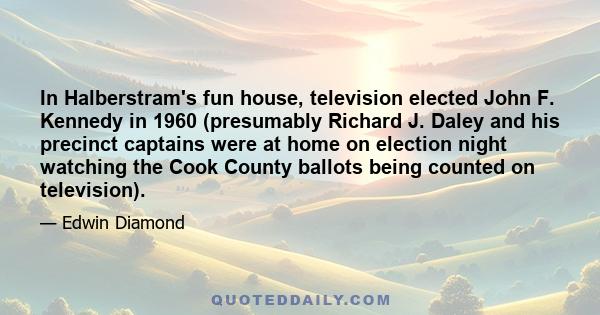 In Halberstram's fun house, television elected John F. Kennedy in 1960 (presumably Richard J. Daley and his precinct captains were at home on election night watching the Cook County ballots being counted on television).