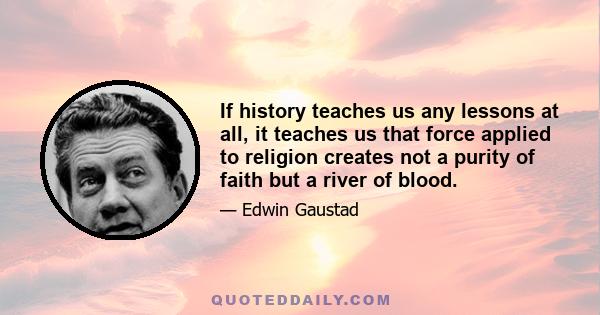 If history teaches us any lessons at all, it teaches us that force applied to religion creates not a purity of faith but a river of blood.