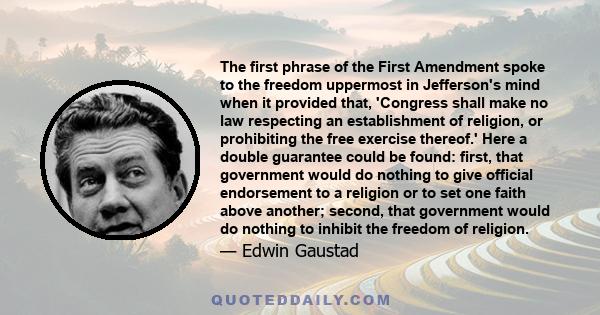 The first phrase of the First Amendment spoke to the freedom uppermost in Jefferson's mind when it provided that, 'Congress shall make no law respecting an establishment of religion, or prohibiting the free exercise