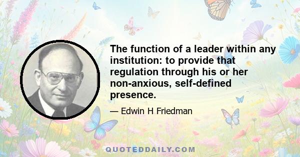 The function of a leader within any institution: to provide that regulation through his or her non-anxious, self-defined presence.