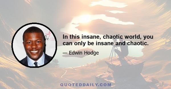 In this insane, chaotic world, you can only be insane and chaotic.