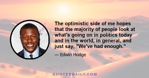 The optimistic side of me hopes that the majority of people look at what's going on in politics today and in the world, in general, and just say, We've had enough.