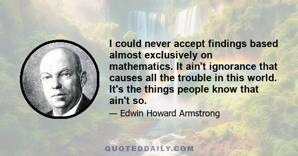 I could never accept findings based almost exclusively on mathematics. It ain't ignorance that causes all the trouble in this world. It's the things people know that ain't so.