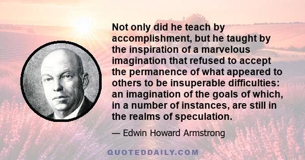 Not only did he teach by accomplishment, but he taught by the inspiration of a marvelous imagination that refused to accept the permanence of what appeared to others to be insuperable difficulties: an imagination of the 