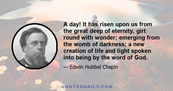 A day! It has risen upon us from the great deep of eternity, girt round with wonder; emerging from the womb of darkness; a new creation of life and light spoken into being by the word of God.