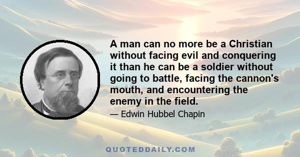 A man can no more be a Christian without facing evil and conquering it than he can be a soldier without going to battle, facing the cannon's mouth, and encountering the enemy in the field.