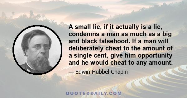 A small lie, if it actually is a lie, condemns a man as much as a big and black falsehood. If a man will deliberately cheat to the amount of a single cent, give him opportunity and he would cheat to any amount.