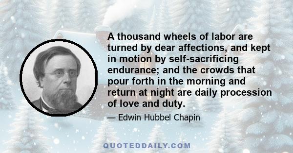 A thousand wheels of labor are turned by dear affections, and kept in motion by self-sacrificing endurance; and the crowds that pour forth in the morning and return at night are daily procession of love and duty.