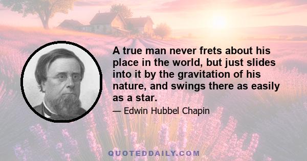 A true man never frets about his place in the world, but just slides into it by the gravitation of his nature, and swings there as easily as a star.