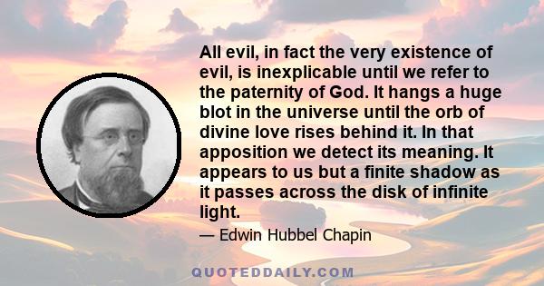 All evil, in fact the very existence of evil, is inexplicable until we refer to the paternity of God. It hangs a huge blot in the universe until the orb of divine love rises behind it. In that apposition we detect its