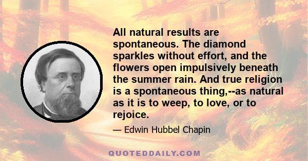 All natural results are spontaneous. The diamond sparkles without effort, and the flowers open impulsively beneath the summer rain. And true religion is a spontaneous thing,--as natural as it is to weep, to love, or to