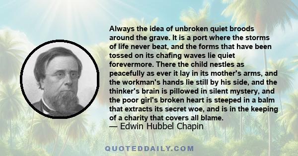 Always the idea of unbroken quiet broods around the grave. It is a port where the storms of life never beat, and the forms that have been tossed on its chafing waves lie quiet forevermore. There the child nestles as