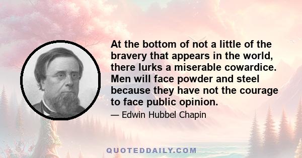 At the bottom of not a little of the bravery that appears in the world, there lurks a miserable cowardice. Men will face powder and steel because they have not the courage to face public opinion.