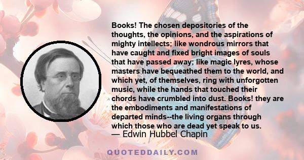 Books! The chosen depositories of the thoughts, the opinions, and the aspirations of mighty intellects; like wondrous mirrors that have caught and fixed bright images of souls that have passed away; like magic lyres,