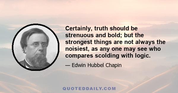 Certainly, truth should be strenuous and bold; but the strongest things are not always the noisiest, as any one may see who compares scolding with logic.