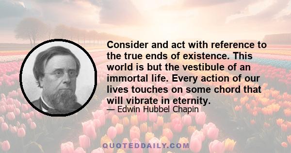 Consider and act with reference to the true ends of existence. This world is but the vestibule of an immortal life. Every action of our lives touches on some chord that will vibrate in eternity.