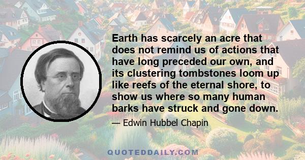 Earth has scarcely an acre that does not remind us of actions that have long preceded our own, and its clustering tombstones loom up like reefs of the eternal shore, to show us where so many human barks have struck and