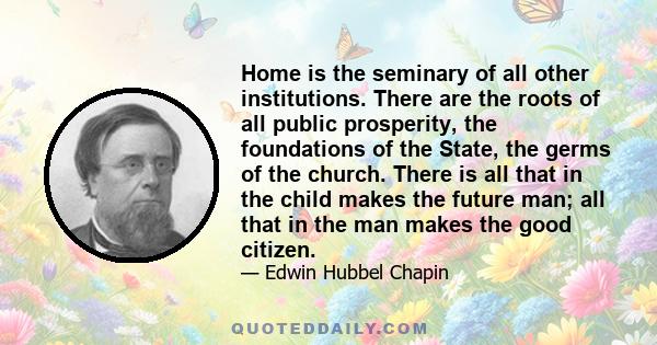 Home is the seminary of all other institutions. There are the roots of all public prosperity, the foundations of the State, the germs of the church. There is all that in the child makes the future man; all that in the