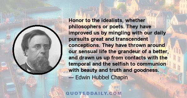 Honor to the idealists, whether philosophers or poets. They have improved us by mingling with our daily pursuits great and transcendent conceptions. They have thrown around our sensual life the grandeur of a better, and 