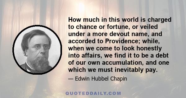 How much in this world is charged to chance or fortune, or veiled under a more devout name, and accorded to Providence; while, when we come to look honestly into affairs, we find it to be a debt of our own accumulation, 