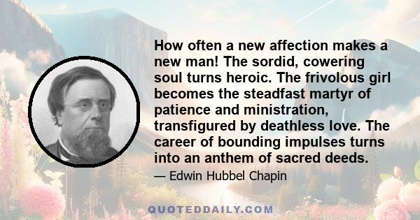 How often a new affection makes a new man! The sordid, cowering soul turns heroic. The frivolous girl becomes the steadfast martyr of patience and ministration, transfigured by deathless love. The career of bounding