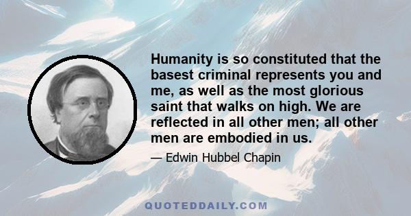 Humanity is so constituted that the basest criminal represents you and me, as well as the most glorious saint that walks on high. We are reflected in all other men; all other men are embodied in us.